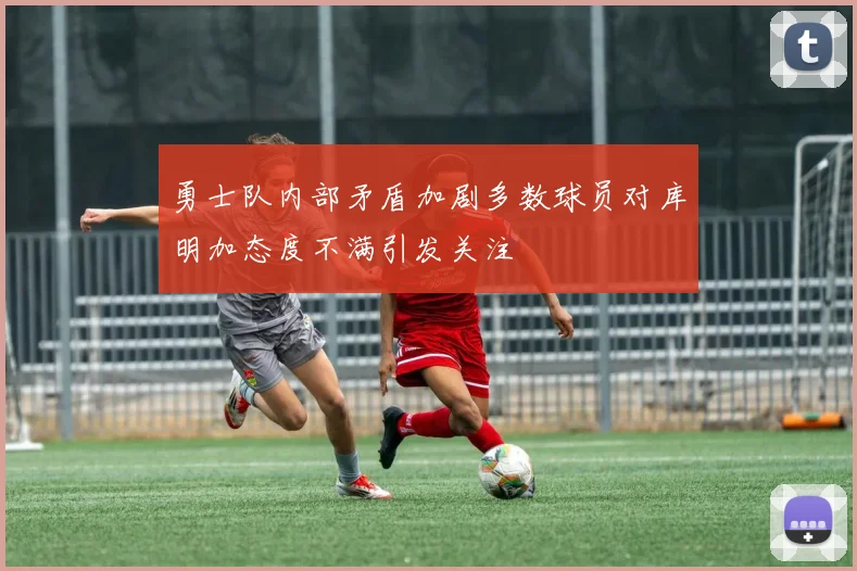 勇士队内部矛盾加剧多数球员对库明加态度不满引发关注