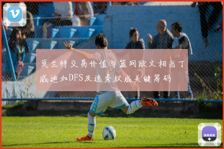 莫兰特交易价值与篮网欧文相当丁威迪加DFS及选秀权成关键筹码