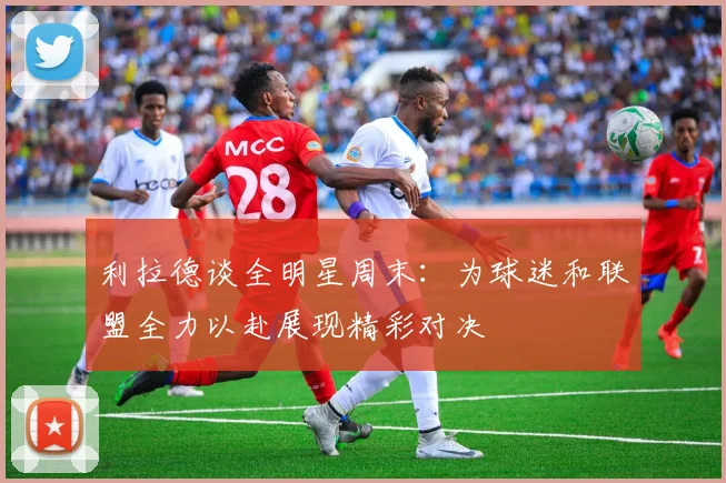 利拉德谈全明星周末：为球迷和联盟全力以赴展现精彩对决