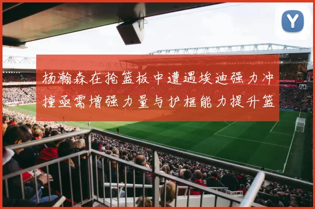 杨瀚森在抢篮板中遭遇埃迪强力冲撞亟需增强力量与护框能力提升篮板表现