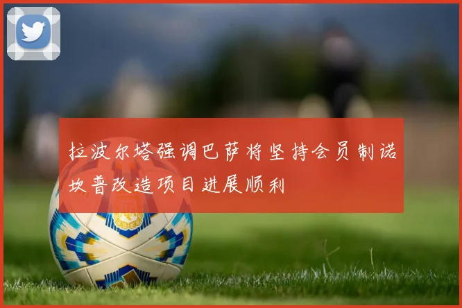 拉波尔塔强调巴萨将坚持会员制诺坎普改造项目进展顺利