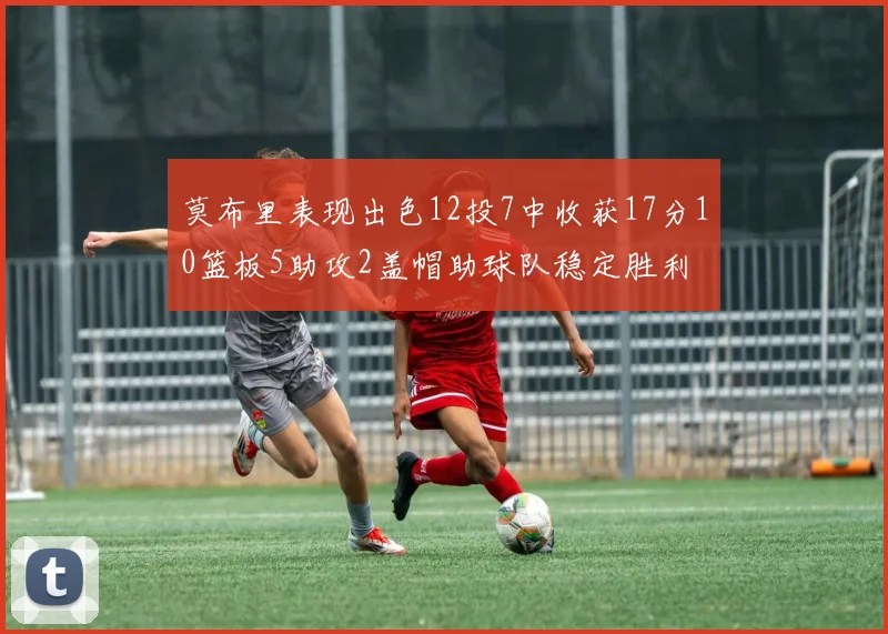 莫布里表现出色12投7中收获17分10篮板5助攻2盖帽助球队稳定胜利