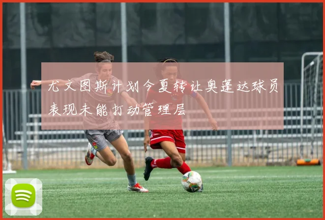 尤文图斯计划今夏转让奥蓬达球员表现未能打动管理层