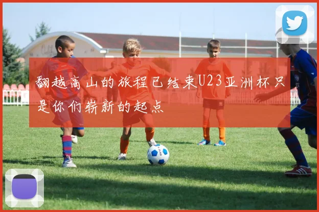 翻越高山的旅程已结束U23亚洲杯只是你们崭新的起点