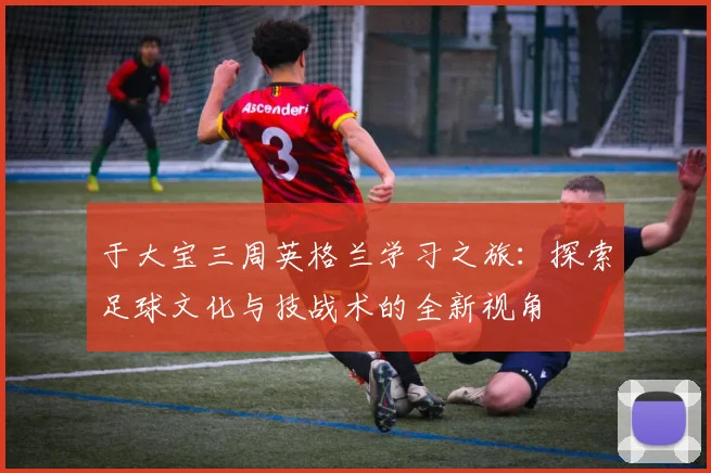 于大宝三周英格兰学习之旅：探索足球文化与技战术的全新视角