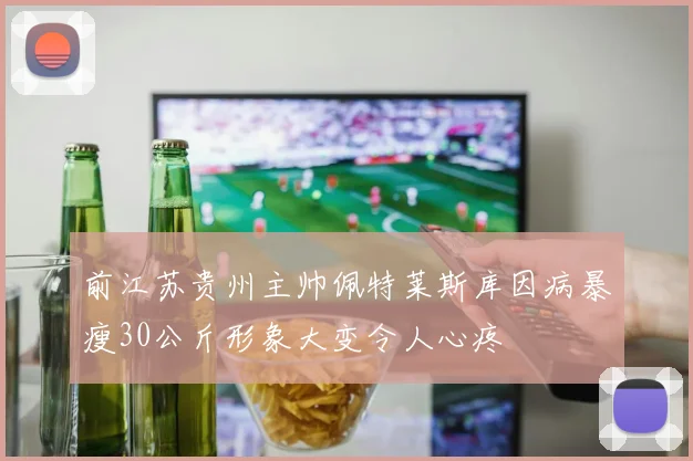 前江苏贵州主帅佩特莱斯库因病暴瘦30公斤形象大变令人心疼