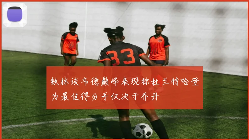铁林谈韦德巅峰表现称杜兰特哈登为最佳得分手仅次于乔丹
